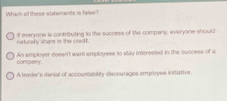 Which of these statements is false?
If everyane is contributing to the success of the company, everyone should
naturally share in the credit.
An amployer doesn't want amployees to stay interested in the success of a
com pan y.
A leader's denial of accountability discourages employes initiative.