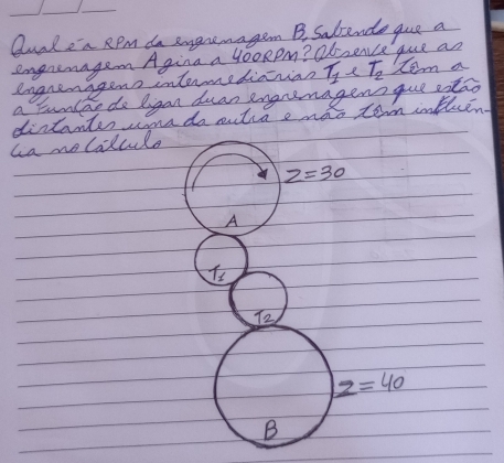 Qualea RPm do emgremagem B. Satende gue a
engrenagen Agina a yooRpm? Obsence que an
engrenggens internediainian T_1 T_2 tem a
a tunlao do ligan duan engremagens que stao
distantes cona do sutia e mao tom intheen
la nolalcule
z=30
A
T_1
T_2
z=40
B