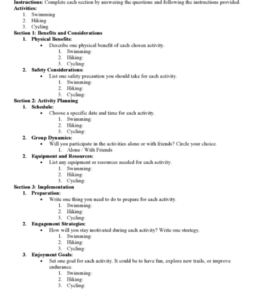 Instructions: Complete each section by answering the questions and following the instructions provided. 
Activities: 
1. Swimming 
2. Hiking 
3. Cycling 
Section 1: Benefits and Considerations 
1. Physical Benefits: 
Describe one physical benefit of each chosen activity. 
1. Swimming: 
2. Hiking: 
3. Cycling: 
2. Safety Considerations: 
List one safety precaution you should take for each activity. 
1. Swimming: 
2. Hiking: 
3. Cycling: 
Section 2: Activity Planning 
1. Schedule: 
Choose a specific date and time for each activity. 
1. Swimming: 
2. Hiking: 
3. Cycling: 
2. Group Dynamics: 
Will you participate in the activities alone or with friends? Circle your choice. 
1. Alone / With Friends 
2. Equipment and Resources: 
List any equipment or resources needed for each activity. 
1. Swimming: 
2. Hiking: 
3. Cycling: 
Section 3: Implementation 
1. Preparation: 
Write one thing you need to do to prepare for each activity. 
1. Swimming: 
2. Hiking: 
3. Cycling: 
2. Engagement Strategies: 
How will you stay motivated during each activity? Write one strategy. 
1. Swimming: 
2. Hiking: 
3. Cycling: 
3. Enjoyment Goals: 
Set one goal for each activity. It could be to have fun, explore new trails, or improve 
endurance. 
1. Swimming: 
2. Hiking: 
3. Cycling: