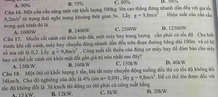 A. 90% B. 75% C. 80% D. 98%
Câu 16. Một cần cầu nâng một vật khối lượng 500kg lên cao thẳng đứng nhanh dần đều với gia tốc
0,2m/s^2 từ trạng thái nghỉ trong khoảng thời gian 5s. Lấy g=9,8m/s^2. Hiệu suất của cần cầu
trong quá trình đó là.
A. 1600W B. 2400W C. 2500W D. 12500W
Câu 17. Muốn cất cánh rời khỏi mặt đất, một máy bay trọng lượng cần phải có tốc độ Cho biết
trước khi cất cánh, máy bay chuyển động nhanh dần đều trên đoạn đường băng dài 100m và có hệ
số ma sát là 0,2. Lấy g=9, 8m/s^2. Công suất tối thiều của động cơ máy bay đề đảm bảo cho máy
bay có thể cất cánh rời khỏi mặt đất gần giá trị nào nhất sau đây?
A. 130kW. B. 160kW C. 150kW D. 40kW
Câu 18. Một ôtô có khối lượng 1 tấn, khi tắt máy chuyển động xuống dốc thì có tốc độ không đổi
54km/h. Cho độ nghiêng của đốc là 4% ( sin alpha =0,04) , lấy g=9, 8m/s^2. Để có thể lên được dốc với
đốc độ không đổi là 36 km/h thì động cơ ôtô phải có công suất bằng
A. 15 kW. B. 12kW. C. 8kW. D. 20kW.