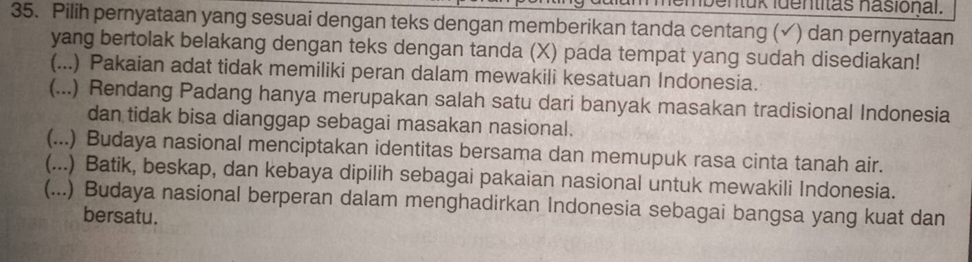 um membentük identitas hasional.
35. Pilih pernyataan yang sesuai dengan teks dengan memberikan tanda centang (√) dan pernyataan
yang bertolak belakang dengan teks dengan tanda (X) pada tempat yang sudah disediakan!
(...) Pakaian adat tidak memiliki peran dalam mewakili kesatuan Indonesia.
(...) Rendang Padang hanya merupakan salah satu dari banyak masakan tradisional Indonesia
dan tidak bisa dianggap sebagai masakan nasional.
(...) Budaya nasional menciptakan identitas bersama dan memupuk rasa cinta tanah air.
(...) Batik, beskap, dan kebaya dipilih sebagai pakaian nasional untuk mewakili Indonesia.
(...) Budaya nasional berperan dalam menghadirkan Indonesia sebagai bangsa yang kuat dan
bersatu.