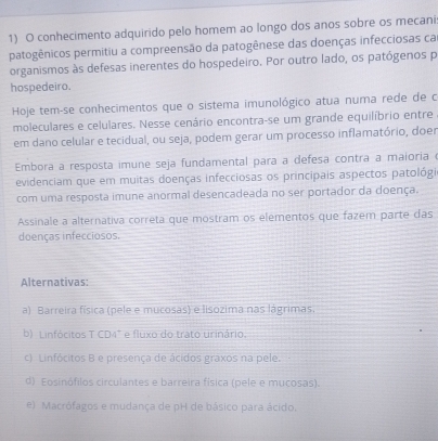 conhecimento adquirido pelo homem ao longo dos anos sobre os mecani
patogênicos permitiu a compreensão da patogênese das doenças infecciosas ca
organismos às defesas inerentes do hospedeiro. Por outro lado, os patógenos p
hospedeiro.
Hoje tem-se conhecimentos que o sistema imunológico atua numa rede de c
moleculares e celulares, Nesse cenário encontra-se um grande equilíbrio entre
em dano celular e tecidual, ou seja, podem gerar um processo inflamatório, doen
Embora a resposta imune seja fundamental para a defesa contra a maioria 
evidenciam que em muitas doenças infecciosas os principais aspectos patológi
com uma resposta imune anormal desencadeada no ser portador da doença.
Assinale a alternativa correta que mostram os elementos que fazem parte das
doenças infecciosos.
Alternativas:
a) Barreira física (pele e mucosas) e lisozima nas lágrimas.
b) Linfócitos T CD4" e fluxo do trato urinário.
c) Linfócitos B e presença de ácidos graxos na pele.
d) Eosinófilos circulantes e barreira física (pele e mucosas).
e) Macrófagos e mudanca de pH de básico para ácido.