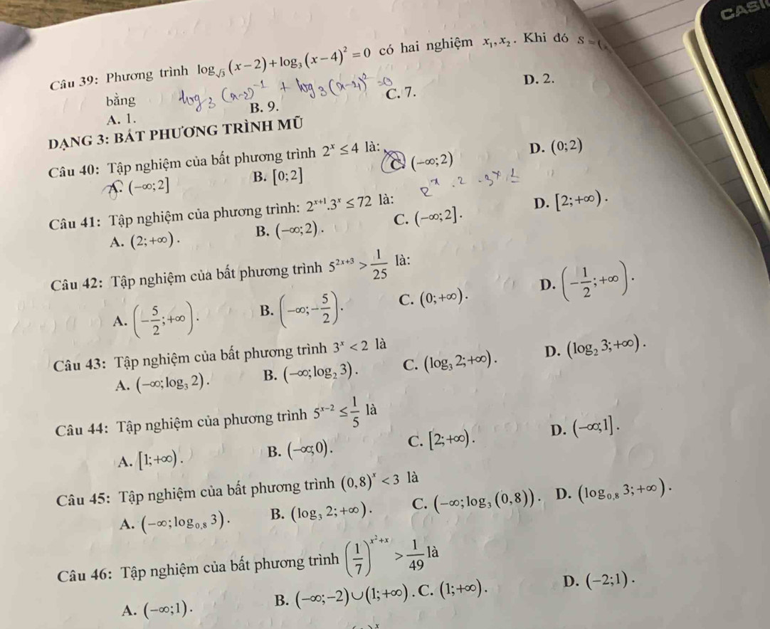 CASI
Câu 39: Phương trình log _sqrt(3)(x-2)+log _3(x-4)^2=0 có hai nghiệm x_1,x_2. Khi đó S=(x
D. 2.
bằng
A. 1. B. 9. C. 7.
dạng 3: bát phương trình mũ
Câu 40: Tập nghiệm của bất phương trình 2^x≤ 4 là:
D. (0;2)
a (-∈fty ;2)
A. (-∈fty ;2]
B. [0;2]
Câu 41: Tập nghiệm của phương trình: 2^(x+1).3^x≤ 72 là:
D. [2;+∈fty ).
A. (2;+∈fty ). B. (-∈fty ;2). C. (-∈fty ;2].
Câu 42: Tập nghiệm của bất phương trình 5^(2x+3)> 1/25  là:
A. (- 5/2 ;+∈fty ). B. (-∈fty ;- 5/2 ). C. (0;+∈fty ). D. (- 1/2 ;+∈fty ).
Câu 43: Tập nghiệm của bất phương trình 3^x<2</tex> là
A. (-∈fty ;log _32). B. (-∈fty ;log _23). C. (log _32;+∈fty ). D. (log _23;+∈fty ).
Câu 44: Tập nghiệm của phương trình 5^(x-2)≤  1/5 la
A. [1;+∈fty ).
B. (-∈fty ,0). C. [2;+∈fty ). D. (-∈fty ;1].
Câu 45: Tập nghiệm của bất phương trình (0,8)^x<3</tex> là
A. (-∈fty ;log _0.83). B. (log _32;+∈fty ). C. (-∈fty ;log _3(0,8)). D. (log _0,83;+∈fty ).
Câu 46: Tập nghiệm của bất phương trình ( 1/7 )^x^2+x> 1/49  là
A. (-∈fty ;1).
B. (-∈fty ;-2)∪ (1;+∈fty ). C. (1;+∈fty ). D. (-2;1).