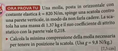 ORAPROVATU Una molla, posta in orizzontale con 
costante elastica k=820N/m. spínge una scatola contro 
una parete verticale, in modo da non farla cadere. La sca- 
tola ha una massa di 1,37 kg e il suo coefficiente di attrito 
statico con la parete vale 0,218. 
Calcola la minima compressione della molla necessaria 
per tenere in posizione la scatola. (Usa g=9,8N/kg.)
[ 7,5 cm]