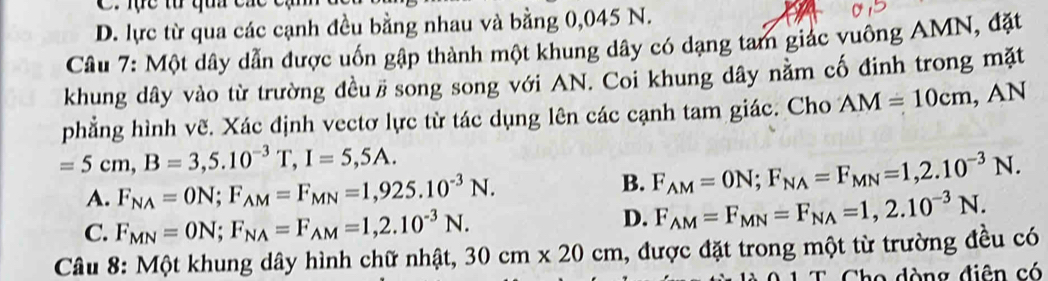 lực tư qua c
D. lực từ qua các cạnh đều bằng nhau và bằng 0,045 N.
Câu 7: Một dây dẫn được uốn gập thành một khung dây có dạng tam giác vuông AMN, đặt
khung dây vào từ trường đều# song song với AN. Coi khung dây nằm cố đinh trong mặt
phẳng hình vẽ. Xác định vectơ lực từ tác dụng lên các cạnh tam giác. Cho AM=10cm, AN
=5cm, B=3,5.10^(-3)T, I=5,5A.
A. F_NA=ON; F_AM=F_MN=1,925.10^(-3)N.
B. F_AM=ON; F_NA=F_MN=1,2.10^(-3)N.
C. F_MN=ON; F_NA=F_AM=1,2.10^(-3)N.
D. F_AM=F_MN=F_NA=1,2.10^(-3)N. 
* Câu 8: Một khung dây hình chữ nhật, 30cm* 20cm 1, được đặt trong một từ trường đều có
Cho dòng điên có