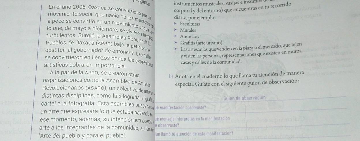 reguntas instrumentos musicales, vasijas e insumos 
corporal y del entorno) que encuentras en tu recorrido 
En el año 2006, Oaxaca se convulsionó por un diario, por ejemplo: 
movimiento social que nació de los maestros y Esculturas 
a poco se convirtió en un movimiento popular,p Murales 
lo que, de mayo a diciembre, se vivieron tiempos 
Anuncios 
turbulentos. Surgió la Asamblea Popular de los Grafitis (arte urbano) 
Pueblos de Oaxaca (APPO) bajo la petición de 
Las artesanías que venden en la plaza o el mercado, que tejen 
destituir al gobernador de entonces. Las calles y visten las personas, representaciones que existen en muros, 
se convirtieron en lienzos donde las expresione casas y calles de la comunidad. 
artísticas cobraron importancia. 
A la par de la APPO, se crearon otras b) Anota en el cuaderno lo que llama tu atención de manera 
organizaciones como la Asamblea de Artistas especial. Guíate con el siguiente guion de observación: 
Revolucionarios (ASARO), un colectivo de artistas 
distintas disciplinas, como la xilografía, el graf 
Guion de observación 
cartel o la fotografía. Esta asamblea buscaba t ué manifestación observaste? 
un arte que expresara lo que estaba pasando en 
ué mensaje Interpretas en la manifestación 
ese momento, además, su intención era acercar e e observaste? 
arte a los integrantes de la comunidad, su lemae 
“Arte del pueblo y para el pueblo”. lué llamó tú atención de esta manifestación?