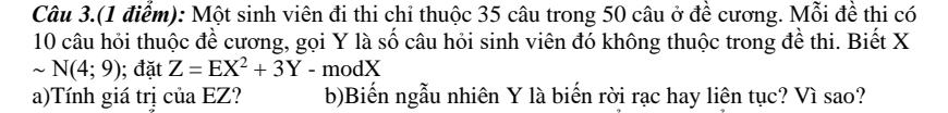 Câu 3.(1 điểm): Một sinh viên đi thi chi thuộc 35 câu trong 50 câu ở đề cương. Mỗi đề thi có
10 câu hỏi thuộc để cương, gọi Y là số câu hỏi sinh viên đó không thuộc trong đề thi. Biết X
sim N(4;9); đặt Z=EX^2+3Y-m dX 
a)Tính giá trị của EZ? b)Biến ngẫu nhiên Y là biến rời rạc hay liên tục? Vì sao?