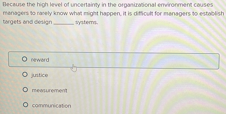 Because the high level of uncertainty in the organizational environment causes
managers to rarely know what might happen, it is difficult for managers to establish
targets and design _systems.
reward
justice
measurement
communication