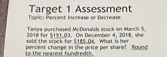 Target 1 Assessment 
Topic: Percent Increase or Decrease 
Tanya purchased McDonalds stock on March 5, 
2018 for $151.03. On December 4, 2018, she 
sold the stock for $185.04. What is her 
percent change in the price per share? Round 
to the nearest hundredth.