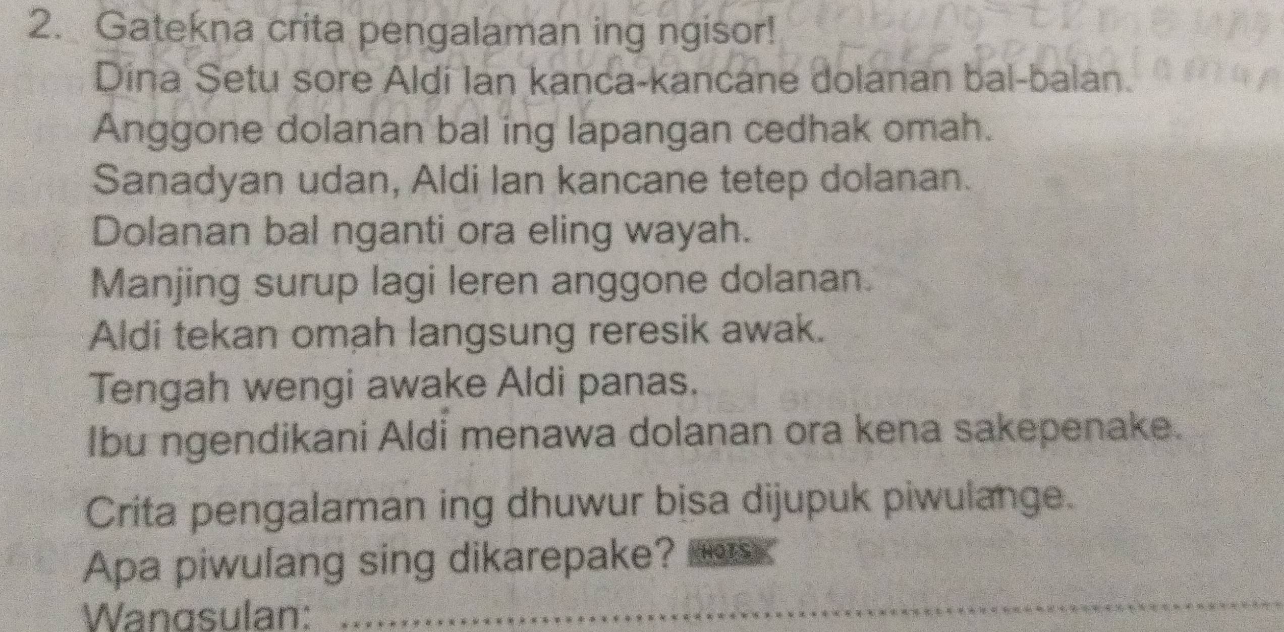 Gatekna crita pengalaman ing ngisor! 
Dina Setu sore Aldi Ian kanca-kancane dolanan bal-balan. 
Anggone dolanan bal ing lapangan cedhak omah. 
Sanadyan udan, Aldi Ian kancane tetep dolanan. 
Dolanan bal nganti ora eling wayah. 
Manjing surup lagi leren anggone dolanan. 
Aldi tekan omah langsung reresik awak. 
Tengah wengi awake Aldi panas. 
Ibu ngendikani Aldi menawa dolanan ora kena sakepenake. 
Crita pengalaman ing dhuwur bisa dijupuk piwulange. 
Apa piwulang sing dikarepake? oTS 
Wangsulan: