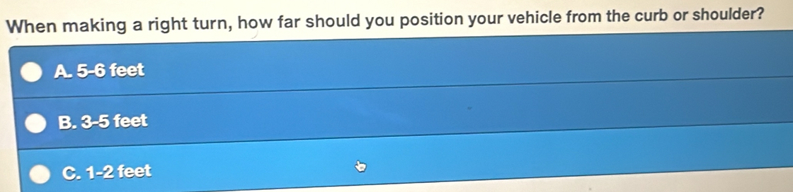 When making a right turn, how far should you position your vehicle from the curb or shoulder?
A. 5-6 feet
B. 3-5 feet
C. 1-2 feet