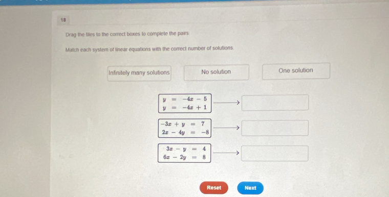 Drag the tiles to the correct boxes to complete the pairs
Match each systern of linear equations with the correct number of solutions.
Infinitely many solutions No solution One solution
y=-4x-5
y=-4x+1
-3x+y=7
2x-4y=-8
3x-y=4
6x-2y=8
Reset Next