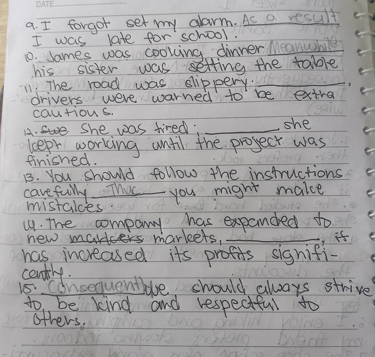 forgot set my clarm. As a result 
I was late for school. 
10. sames was cooting dinner Meanwhile 
his sister was setting the table 
11: The road was slippery._ 
drivers were warned to be extre 
cautions. 
A. She was tired,_ 
she 
leept working until the project was 
finished. 
B. You should follow the instructions 
carefully. Thus you might make 
mistales 
(. the company has expanded to 
new mald markets. _it 
has increased its profits signifi- 
cently. 
Is Consequentle should always strive 
to be kind and respectful to 
others.