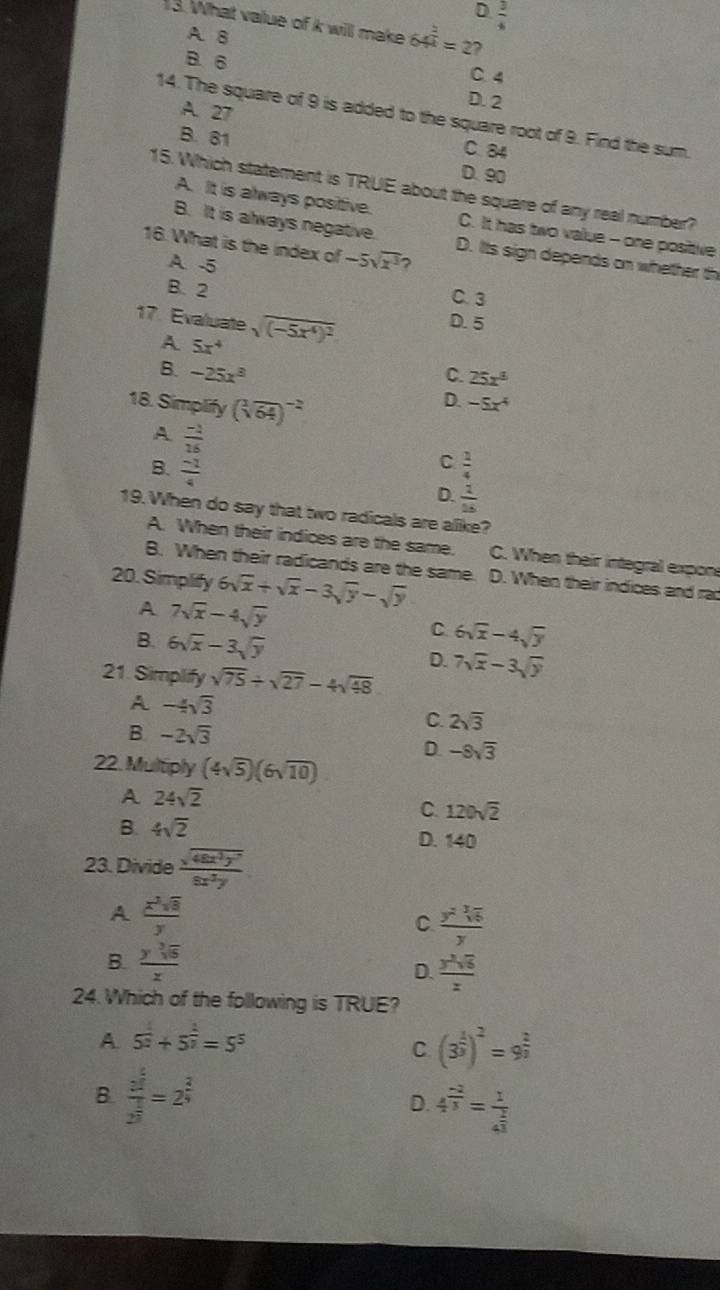 D  3/4 
13. What value of k will make 64^(frac 2)4=2 ?
A. 8
B. 6 C. 4
A. 27
D. 2
14. The square of 9 is added to the square root of 9. Find the sum.
C. 84
B. 81 D. 90
15. Which statement is TRUE about the square of any real number?
A. It is always positive. C. It has two value - one positive
B. It is always negative. D. Its sign depends on whether th
16. What is the index of -5sqrt(x^3) ?
A -5 C. 3
B. 2
17. Evaluate sqrt((-5x^4)^2) D. 5
A 5x^4
C. 25x^3
B. -25x^3 D. -5x^4
18. Simplify (sqrt[3](64))^-2
A  (-1)/16 
C
B.  (-1)/4   1/4 
D.  1/15 
19. When do say that two radicals are alike?
A. When their indices are the same. C. When their integral expone
B. When their radicands are the same.
20. Simplify 6sqrt(x)+sqrt(x)-3sqrt(y)-sqrt(y) D. When their indices and ra
A 7sqrt(x)-4sqrt(y)
B. 6sqrt(x)-3sqrt(y)
C 6sqrt(x)-4sqrt(y)
21. Simplify sqrt(75)/ sqrt(27)-4sqrt(48)
D. 7sqrt(x)-3sqrt(y)
A -4sqrt(3)
B. -2sqrt(3)
C. 2sqrt(3)
D. -8sqrt(3)
22. Multiply (4sqrt(5))(6sqrt(10))
A 24sqrt(2)
C. 120sqrt(2)
B. 4sqrt(2)
D. 140
23. Divide  sqrt(48x^3y^7)/8x^2y 
A  x^2sqrt(8)/y 
C.  y^2sqrt[3](6)/y 
B.  ysqrt[3](5)/x  D.  y^2sqrt(6)/z 
24. Which of the following is TRUE?
A 5^(frac 1)2+5^(frac 2)3=5^5
C. (3^(frac 1)3)^2=9^(frac 2)3
B. frac 2^(frac 6)22^(frac 1)3=2^(frac 2)4 4^(frac -2)3=frac 14^(frac 2)3
D.