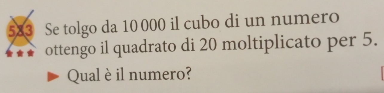 583 Se tolgo da 10 000 il cubo di un numero 
ottengo il quadrato di 20 moltiplicato per 5. 
Qual è il numero?