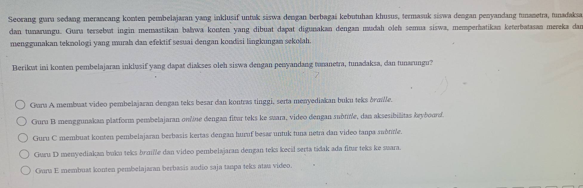 Seorang guru sedang merancang konten pembelajaran yang inklusif untuk siswa dengan berbagai kebutuhan khusus, termasuk siswa dengan penyandang tunanetra, tunadaksa
dan tunarungu. Guru tersebut ingin memastikan bahwa konten yang dibuat dapat digunakan dengan mudah oleh semua siswa, memperhatikan keterbatasan mereka dan
menggunakan teknologi yang murah dan efektif sesuai dengan kondisi lingkungan sekolah.
Berikut ini konten pembelajaran inklusif yang dapat diakses oleh siswa dengan penyandang tunanetra, tunadaksa, dan tunarungu?
Guru A membuat video pembelajaran dengan teks besar dan kontras tinggi, serta menyediakan buku teks braille.
Guru B menggunakan platform pembelajaran online dengan fitur teks ke suara, video dengan subtitle, dan aksesibilitas keybourd.
Guru C membuat konten pembelajaran berbasis kertas dengan huruf besar untuk tuna neträ dan video tanpa subtitle.
Guru D menyediakan buku teks braille dan video pembelajaran dengan teks kecil serta tidak ada fitur teks ke suara.
Guru E membuat konten pembelajaran berbasis audio saja tanpa teks atau video.