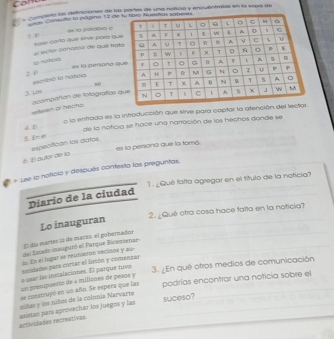 Conu 
# completa las definiciones de las partes de una noticia y encuéntralas en la sopa de 
intras Consulta la página 12 de 
es la palabra o 
1. El _ 
trase corta que sirve para qu 
el lector conozca de qué trat 
la noticia. 
2. El _es la persona q 
escribió la noticia. 
3. Las _se 
refieren al hecho. acompañan de fotografías q 
o la entrada es la introducción que sirve para captar la atención del 
_ 
4. E _de la noticia se hace una narración de los hechos donde se 
5. En el 
_ 
especifican los datos. 
es la persona que la tomó. 
6. El autor de la 
* Lee la noticia y después contesta las preguntas. 
1. ¿Qué falta agregar en el título de la noticia? 
Diario de la ciudad 
_ 
Lo inauguran 2. ¿Qué otra cosa hace falta en la noticia? 
El día martes 12 de marzo, el gobernador_ 
del Estado inauguró el Parque Bicentenar-_ 
io. En el lugar se reunieron vecinos y au- 
toridades para cortar el listón y comenzar 
a usar las instalaciones. El parque tuvo 
3. En qué otros medios de comunicación 
un presupuesto de 4 millones de pesos y 
se construyó en un año. Se espera que las podrías encontrar una noticia sobre el 
niñas y los niños de la colonia Narvarte 
asistan para aprovechar los juegos y las suceso? 
actividades recreativas.