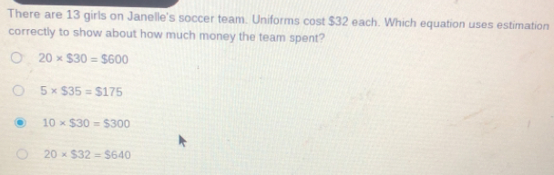 There are 13 girls on Janelle's soccer team. Uniforms cost $32 each. Which equation uses estimation
correctly to show about how much money the team spent?
20* $30=$600
5* $35=$175
10* $30=$300
20* $32=$640