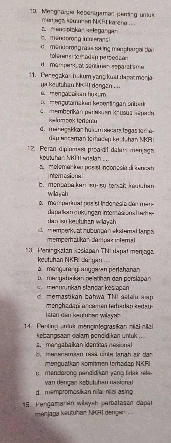 Menghargai keberagaman penting untuk
menjaga keutuhan NKRI karena ....
a. menciptakan ketegangan
b. mendorong intoleransi
c. mendorong rasa saling menghargai dan
toleransi terhadap perbedaan
d. memperkuat sentimen separatisme
11. Penegakan hukum yang kuat dapat menja-
ga keutuhan NKRI dengan ....
a. mengabaikan hukum
b. mengutamakan kepentingan pribadi
c. memberikan perlakuan khusus kepada
kelompok tertentu
d. menegakkan hukum secara tegas terha-
dap ancaman terhadap keutuhan NKRI
12. Peran diplomasi proaktif dalam menjaga
keutuhan NKRI adalah ....
a. melemahkan posisi Indonesia di kancah
internasional
b. mengabaikan isu-isu terkait keutuhan
wilayah
c. memperkuat posisi Indonesia dan men-
dapatkan dukungan internasional terha-
dap isu keutuhan wilayah
d. memperkuat hubungan eksternal tanpa
memperhatikan dampak internal
13. Peningkatan kesiapan TNI dapat menjaga
keutuhan NKRI dengan ....
a. mengurangi anggaran pertahanan
b. mengabaikan pelatihan dan persiapan
c. menurunkan standar kesiapan
d. memastikan bahwa TNI selalu siap
menghadapi ancaman terhadap kedau-
latan dan keutuhan wilayah
14. Penting untuk mengintegrasikan nilai-nilai
kebangsaan dalam pendidikan untuk ....
a. mengabaikan identitas nasional
b. menanamkan rasa cinta tanah air dan
menguatkan komitmen terhadap NKRI
c. mendorong pendidikan yang tidak rele-
van dengan kebutuhan nasional
d. mempromosikan nilai-nilai asing
15. Pengamanan wilayah perbatasan dapat
menjaga keutuhan NKRI dengan ....