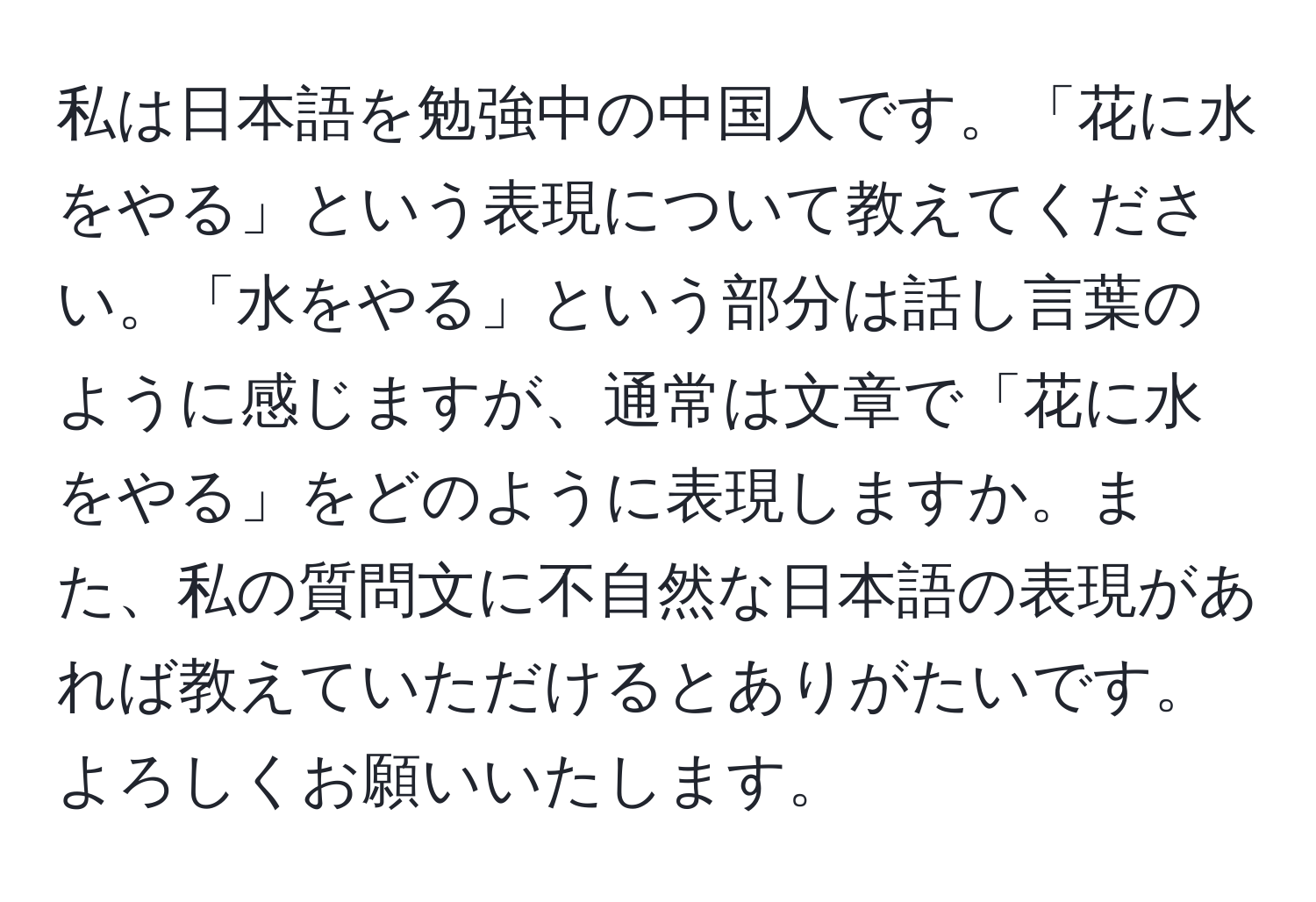 私は日本語を勉強中の中国人です。「花に水をやる」という表現について教えてください。「水をやる」という部分は話し言葉のように感じますが、通常は文章で「花に水をやる」をどのように表現しますか。また、私の質問文に不自然な日本語の表現があれば教えていただけるとありがたいです。よろしくお願いいたします。