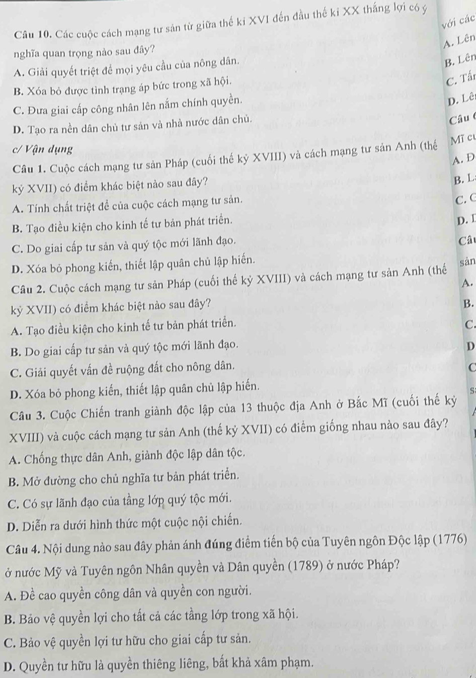 với các
Cầu 10. Các cuộc cách mạng tư sản từ giữa thế kỉ XVI đến đầu thế kỉ XX thắng lợi có ý
A. Lên
nghĩa quan trọng nào sau đây?
A. Giải quyết triệt để mọi yêu cầu của nông dân.
B. Lên
B. Xóa bỏ được tình trạng áp bức trong xã hội.
C. Tấn
C. Đưa giai cấp công nhân lên nắm chính quyền.
D. Lê
D. Tạo ra nền dân chủ tư sản và nhà nước dân chủ.
Câu
c/ Vận dụng
Câu 1. Cuộc cách mạng tư sản Pháp (cuối thế kỷ XVIII) và cách mạng tư sản Anh (thế Mĩ cu
A. D
kỷ XVII) có điểm khác biệt nào sau đây?
B. L
A. Tính chất triệt để của cuộc cách mạng tư sản.
C. C
B. Tạo điều kiện cho kinh tế tư bản phát triển.
D. I
C. Do giai cấp tư sản và quý tộc mới lãnh đạo.
Câ
D. Xóa bỏ phong kiến, thiết lập quân chủ lập hiến.
Câu 2. Cuộc cách mạng tư sản Pháp (cuối thế kỷ XVIII) và cách mạng tư sản Anh (thế sản
A.
kỷ XVII) có điểm khác biệt nào sau đây?
B.
A. Tạo điều kiện cho kinh tế tư bản phát triển.
C.
B. Do giai cấp tư sản và quý tộc mới lãnh đạo. D
C. Giải quyết vấn đề ruộng đất cho nông dân. C
D. Xóa bỏ phong kiến, thiết lập quân chủ lập hiến.
S
Câu 3. Cuộc Chiến tranh giành độc lập của 13 thuộc địa Anh ở Bắc Mĩ (cuối thế kỷ
XVIII) và cuộc cách mạng tư sản Anh (thế kỷ XVII) có điểm giống nhau nào sau đây?
A. Chống thực dân Anh, giành độc lập dân tộc.
B. Mở đường cho chủ nghĩa tư bản phát triển.
C. Có sự lãnh đạo của tầng lớp quý tộc mới.
D. Diễn ra dưới hình thức một cuộc nội chiến.
Câu 4. Nội dung nào sau đây phản ánh đúng điểm tiến bộ của Tuyên ngôn Độc lập (1776)
ở nước Mỹ và Tuyên ngôn Nhân quyền và Dân quyền (1789) ở nước Pháp?
A. Đề cao quyền công dân và quyền con người.
B. Bảo vệ quyền lợi cho tất cả các tầng lớp trong xã hội.
C. Bảo vệ quyền lợi tư hữu cho giai cấp tư sản.
D. Quyền tư hữu là quyền thiêng liêng, bất khả xâm phạm.