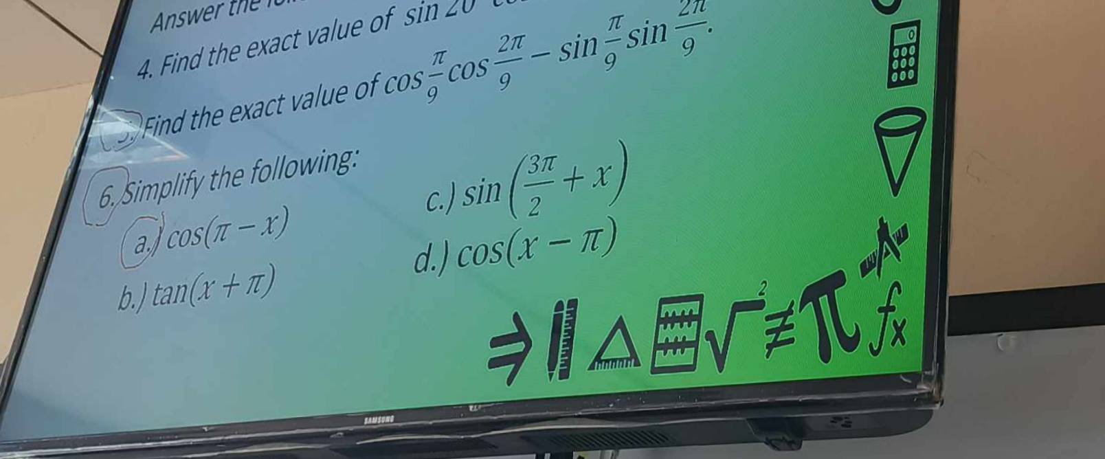 Find the exact value of sin ∠ O
Find the exact value of cos  π /9 cos  2π /9 -sin  π /9 sin  2π /9 . 
0 
6.Simplify the following: 
a cos (π -x)
c. ) sin ( 3π /2 +x)
d.) cos (x-π )
b.) tan (x+π )
sqrt()!= 1*1