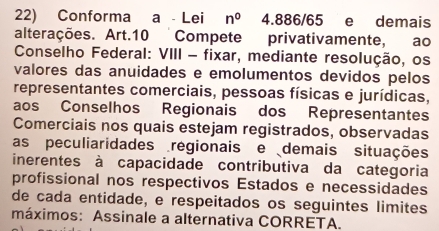 Conforma a - Lei n^0 4.886/65 e demais 
alterações. Art. 10 Compete privativamente, ao 
Conselho Federal: VIII - fixar, mediante resolução, os 
valores das anuidades e emolumentos devidos pelos 
representantes comerciais, pessoas físicas e jurídicas, 
aos Conselhos Regionais dos Representantes 
Comerciais nos quais estejam registrados, observadas 
as peculiaridades regionais e demais situações 
inerentes à capacidade contributiva da categoria 
profissional nos respectivos Estados e necessidades 
de cada entidade, e respeitados os seguintes limites 
máximos: Assinale a alternativa CORRETA.