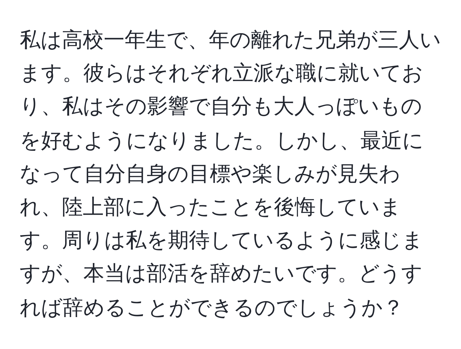 私は高校一年生で、年の離れた兄弟が三人います。彼らはそれぞれ立派な職に就いており、私はその影響で自分も大人っぽいものを好むようになりました。しかし、最近になって自分自身の目標や楽しみが見失われ、陸上部に入ったことを後悔しています。周りは私を期待しているように感じますが、本当は部活を辞めたいです。どうすれば辞めることができるのでしょうか？