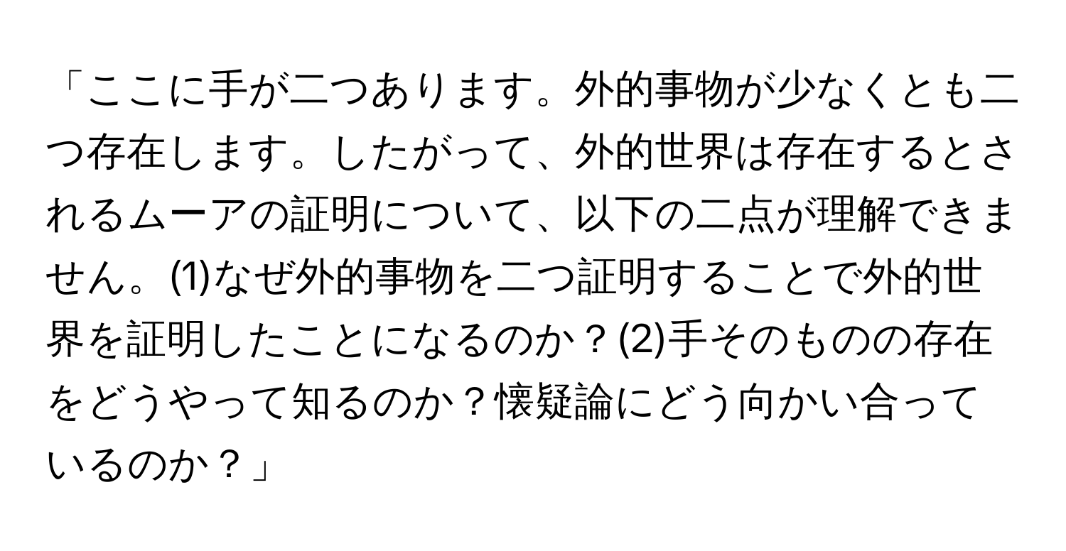 「ここに手が二つあります。外的事物が少なくとも二つ存在します。したがって、外的世界は存在するとされるムーアの証明について、以下の二点が理解できません。(1)なぜ外的事物を二つ証明することで外的世界を証明したことになるのか？(2)手そのものの存在をどうやって知るのか？懐疑論にどう向かい合っているのか？」