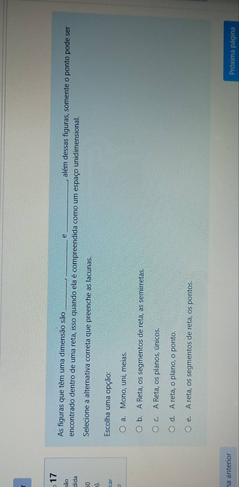 As figuras que têm uma dimensão são e
、
não ___, além dessas figuras, somente o ponto pode ser
dida
encontrado dentro de uma reta, isso quando ela é compreendida como um espaço unidimensional.
50
Selecione a alternativa correta que preenche as lacunas.
s).
car
Escolha uma opção:
a. Mono, uni, meias.
b. A Reta, os segmentos de reta, as semirretas.
c. A Reta, os planos, únicos.
d. A reta, o plano, o ponto.
e. A reta, os segmentos de reta, os pontos.
na anterior Próxima página