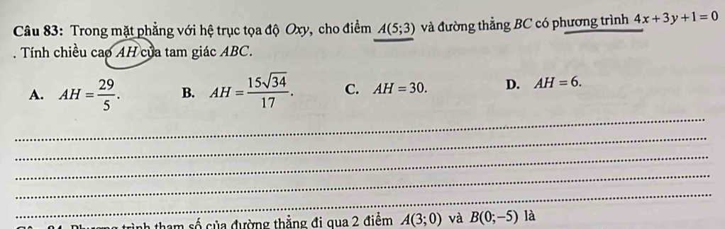 Trong mặt phẳng với hệ trục tọa độ Oxy, cho điểm A(5;3) và đường thẳng BC có phương trình 4x+3y+1=0. Tính chiều cao AH của tam giác ABC.
_
A. AH= 29/5 . B. AH= 15sqrt(34)/17 . C. AH=30.
D. AH=6. 
_
_
_
_
ah tham số của đường thẳng đi qua 2 điểm A(3;0) và B(0;-5) là