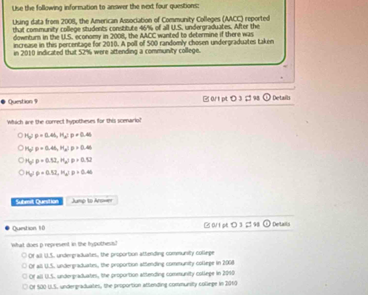 Use the following information to answer the next four questions:
Using data from 2008, the American Association of Community Colleges (AACC) reported
that community college students constitute 46% of all U.S. undergraduates. After the
downturn in the U.S. economy in 2008, the AACC wanted to determine if there was
increase in this percentage for 2010. A poll of 500 randomly chosen undergraduates taken
in 2010 indicated that 52% were attending a community college.
Question 9 B0/1 ptつ3 ; 98 0 Details
Which are the correct hypotheses for this scenario?
H_D=0.46, H_A:p:p=0.46
H_O:p=0.46, H_A:p>0.46
H_O:p=0.52, H_A:p>0.52
H_0Irho =0.52, H_a; p>0.46
Submit Question Jump to Answer
Question 10 0/1 pt O3approx 98 (i) Details
What does p represent in the hypothesis?
Of all U.S. undergraduates, the proportion attending community college
Of all U.S. undergraduates, the proportion attending community college in 2008
Of all U.S. undergraduates, the proportion attending community college in 2010
Of 500 LI.S, undergraduates, the proportion attending community college in 2010
