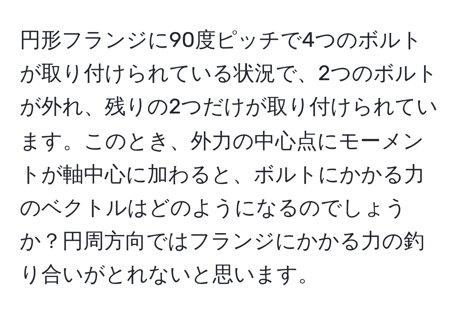 円形フランジに90度ピッチで4つのボルトが取り付けられている状況で、2つのボルトが外れ、残りの2つだけが取り付けられています。このとき、外力の中心点にモーメントが軸中心に加わると、ボルトにかかる力のベクトルはどのようになるのでしょうか？円周方向ではフランジにかかる力の釣り合いがとれないと思います。