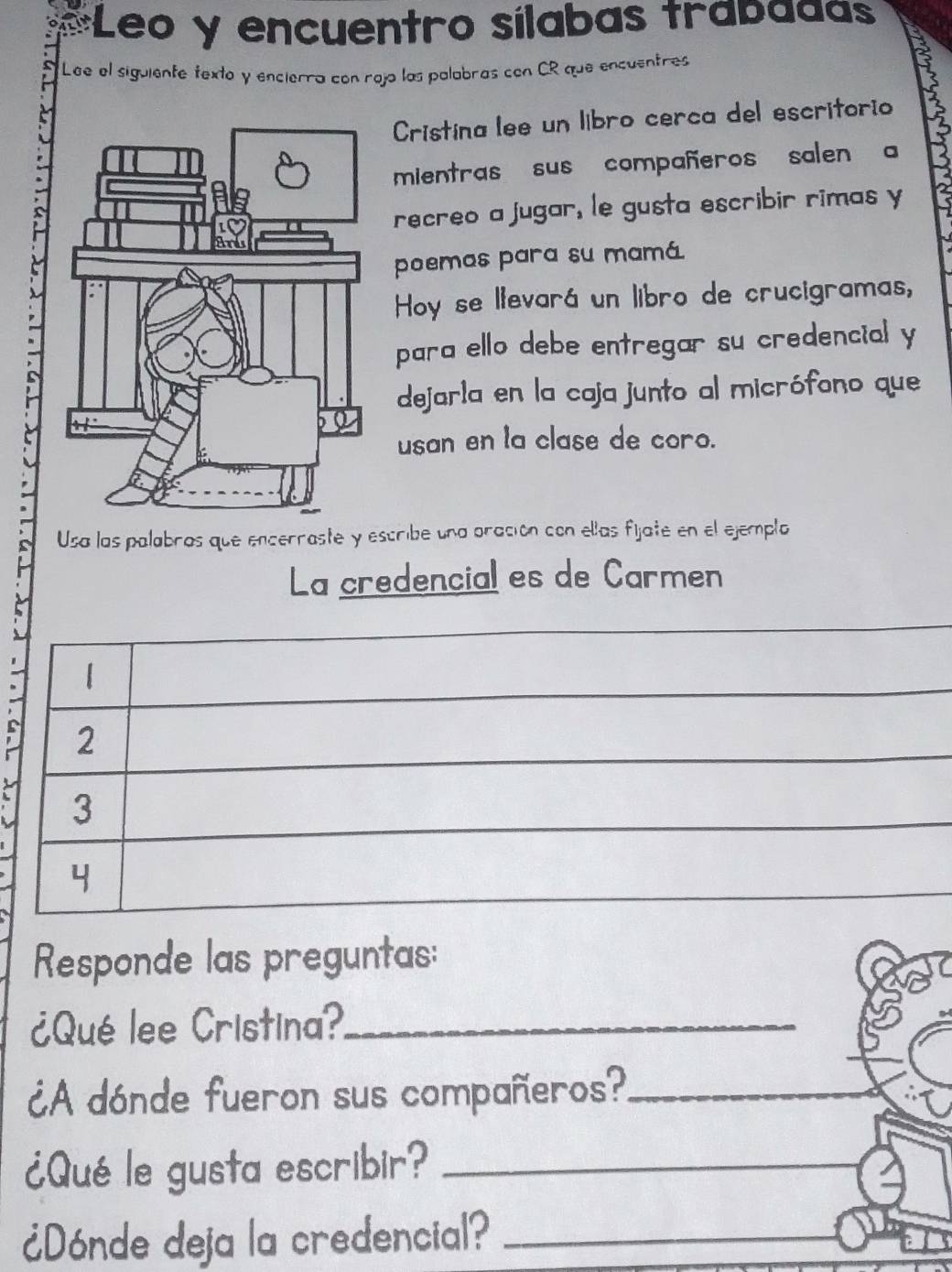 Leo y encuentro sílabas trabaaas 
Lee el siguiente texto y encierra con rojo las palabras con CR que encuentres 
Cristina lee un libro cerca del escritorio 
mientras sus compañeros salen a 
recreo a jugar, le gusta escribir rimas y 
poemas para su mamá 
Hoy se llevará un libro de crucigramas, 
para ello debe entregar su credencial y 
dejarla en la caja junto al micrófono que 
usan en la clase de coro. 
Usa las palabras que encerraste y escribe una oración con ellas fijate en el ejemplo 
La credencial es de Carmen 
2 
3 
Responde las preguntas: 
¿Qué lee Cristina?_ 
¿A dónde fueron sus compañeros?_ 
¿Qué le gusta escribir?_ 
¿Dónde deja la credencial?_