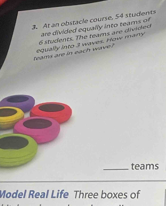 At an obstacle course, 54 students 
are divided equally into teams of
6 students. The teams are divided 
equally into 3 waves. How many 
teams are in each wave? 
_teams 
Model Real Life Three boxes of