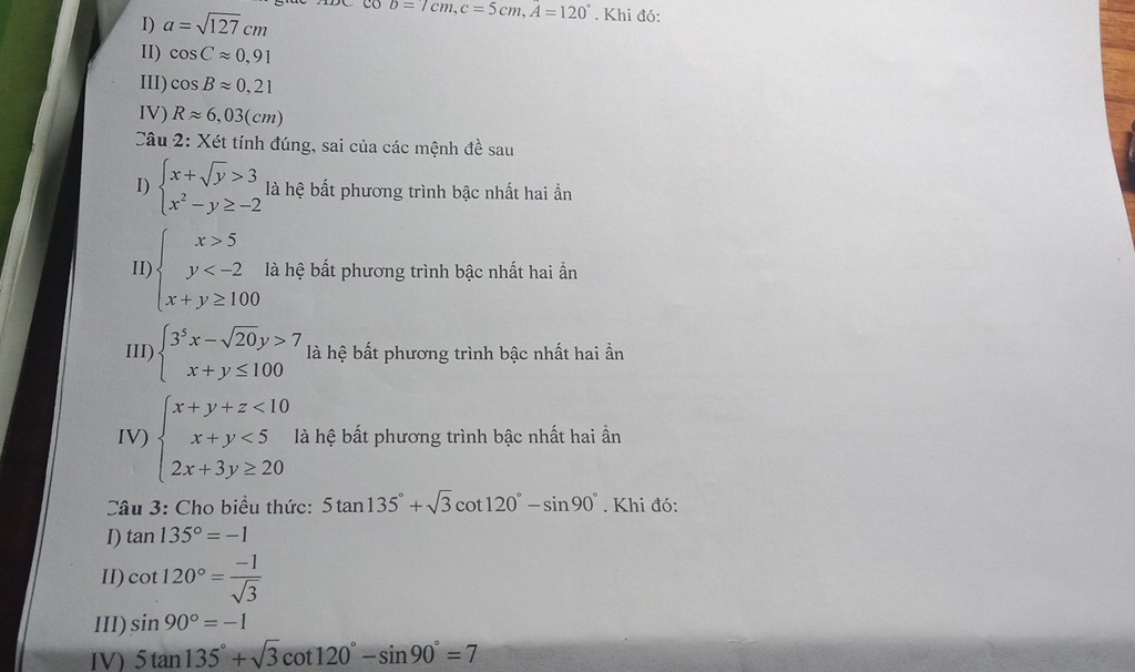 a=sqrt(127)cm
b=7cm, c=5cm, A=120°. Khi đó: 
II) cos Capprox 0,91
III) cos Bapprox 0,21
IV) Rapprox 6,03(cm)
Câu 2: Xét tính đúng, sai của các mệnh đề sau 
I) beginarrayl x+sqrt(y)>3 x^2-y≥ -2endarray. là hệ bất phương trình bậc nhất hai ẩn 
11) beginarrayl x>5 y là hệ bất phương trình bậc nhất hai ần 
III) beginarrayl 3^5x-sqrt(20)y>7 x+y≤ 100endarray. là hệ bất phương trình bậc nhất hai ần 
IV) beginarrayl x+y+z<10 x+y<5 2x+3y≥ 20endarray. là hệ bất phương trình bậc nhất hai ần 
Câu 3: Cho biểu thức: 5tan 135°+sqrt(3)cot 120°-sin 90°. Khi đó: 
I) tan 135°=-1
II) cot 120°= (-1)/sqrt(3) 
III) sin 90°=-1
IV) 5tan 135°+sqrt(3)cot 120°-sin 90°=7