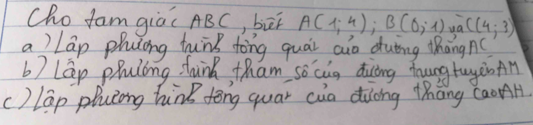 Cho fam giáǐ ABC, bāi A(1;4); B(0;1) C(4,3)
a ) lap phusing hunk tong quài aio duīing Mhàngn
b7 Lep pruling thunk, tham so cug diuāng hungtaye An
c) lap plulong hink fong quar cua duong thāng caonH.