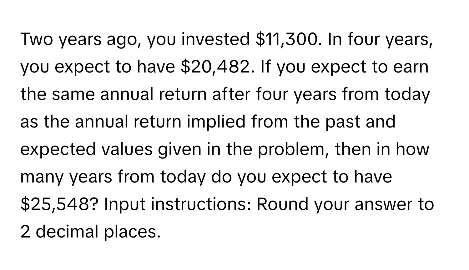 Two years ago, you invested $11,300. In four years, you expect to have $20,482. If you expect to earn the same annual return after four years from today as the annual return implied from the past and expected values given in the problem, then in how many years from today do you expect to have $25,548?  Input instructions: Round your answer to 2 decimal places.