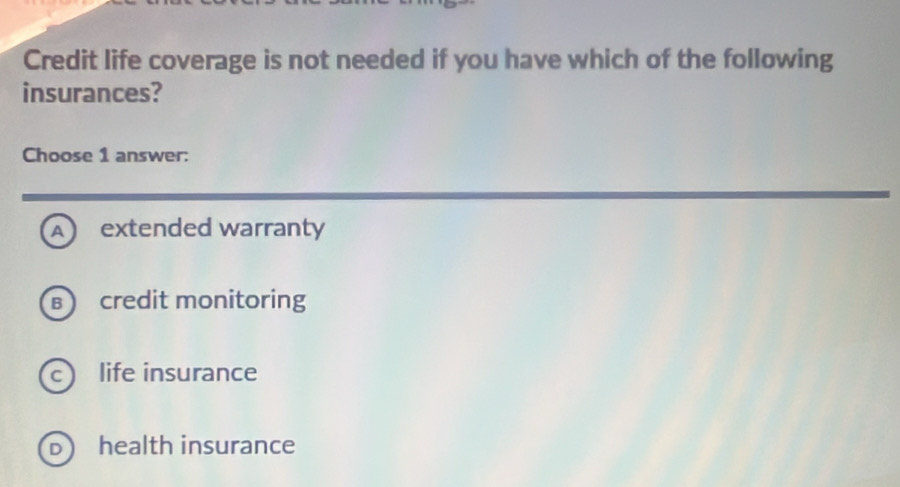 Credit life coverage is not needed if you have which of the following
insurances?
Choose 1 answer:
A extended warranty
B credit monitoring
life insurance
health insurance