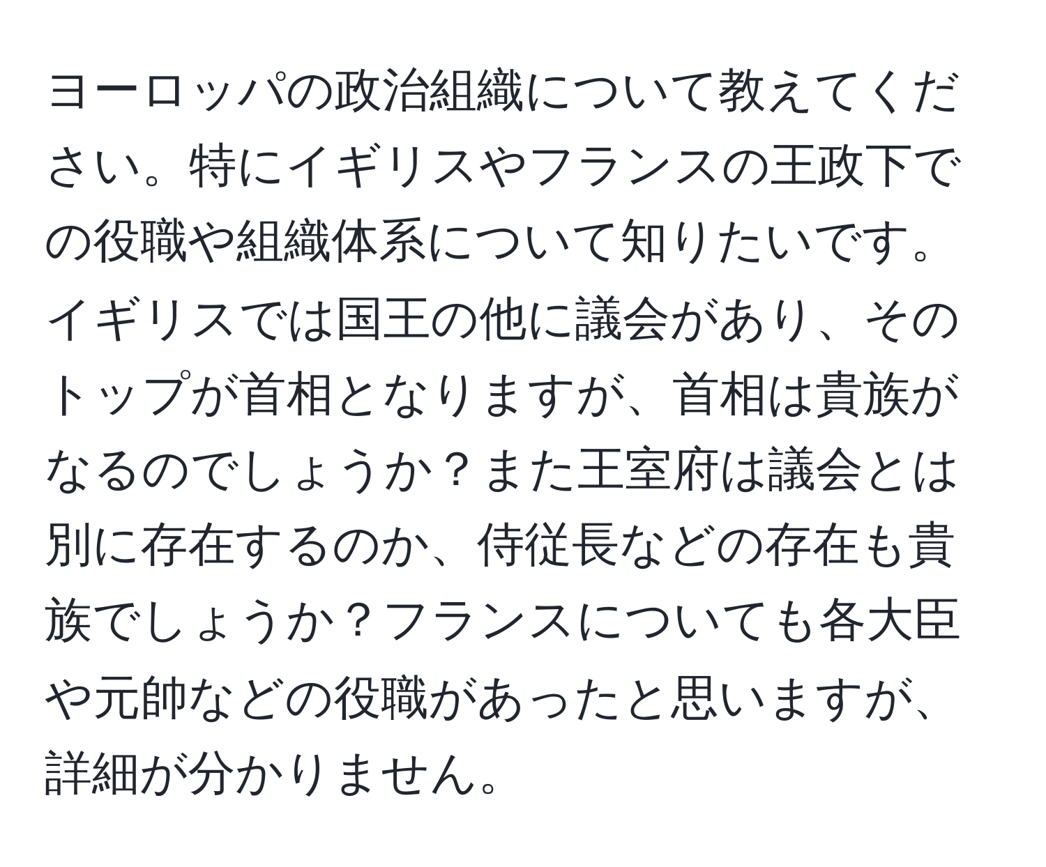 ヨーロッパの政治組織について教えてください。特にイギリスやフランスの王政下での役職や組織体系について知りたいです。イギリスでは国王の他に議会があり、そのトップが首相となりますが、首相は貴族がなるのでしょうか？また王室府は議会とは別に存在するのか、侍従長などの存在も貴族でしょうか？フランスについても各大臣や元帥などの役職があったと思いますが、詳細が分かりません。