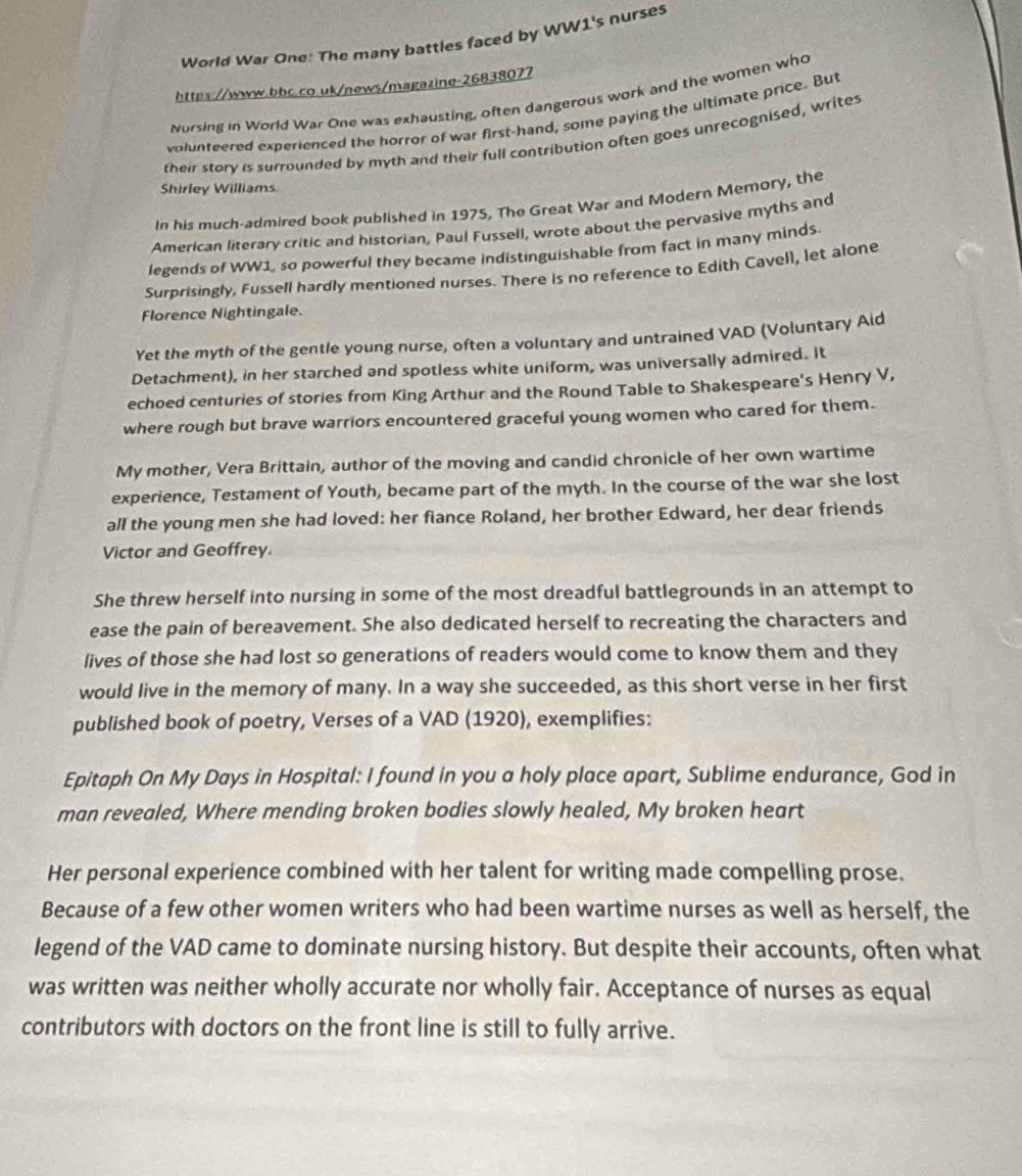 World War One: The many battles faced by WW1's nurses
https://www.bbc.co.uk/news/magazine-26838077
Norsing in World War One was exhausting, often dangerous work and the women who
volunteered experienced the horror of war first-hand, some paying the ultimate price. But
their story is surrounded by myth and their full contribution often goes unrecognised, writes
Shirley Williams
In his much-admired book published in 1975, The Great War and Modern Memory, the
American literary critic and historian, Paul Fussell, wrote about the pervasive myths and
legends of WW1, so powerful they became indistinguishable from fact in many minds$.
Surprisingly, Fussell hardly mentioned nurses. There is no reference to Edith Cavell, let alone
Florence Nightingale.
Yet the myth of the gentle young nurse, often a voluntary and untrained VAD (Voluntary Aid
Detachment), in her starched and spotless white uniform, was universally admired. It
echoed centuries of stories from King Arthur and the Round Table to Shakespeare's Henry V,
where rough but brave warriors encountered graceful young women who cared for them.
My mother, Vera Brittain, author of the moving and candid chronicle of her own wartime
experience, Testament of Youth, became part of the myth. In the course of the war she lost
all the young men she had loved: her fiance Roland, her brother Edward, her dear friends
Victor and Geoffrey.
She threw herself into nursing in some of the most dreadful battlegrounds in an attempt to
ease the pain of bereavement. She also dedicated herself to recreating the characters and
lives of those she had lost so generations of readers would come to know them and they
would live in the memory of many. In a way she succeeded, as this short verse in her first
published book of poetry, Verses of a VAD (1920), exemplifies:
Epitaph On My Days in Hospital: I found in you a holy place apart, Sublime endurance, God in
man revealed, Where mending broken bodies slowly healed, My broken heart
Her personal experience combined with her talent for writing made compelling prose.
Because of a few other women writers who had been wartime nurses as well as herself, the
legend of the VAD came to dominate nursing history. But despite their accounts, often what
was written was neither wholly accurate nor wholly fair. Acceptance of nurses as equal
contributors with doctors on the front line is still to fully arrive.