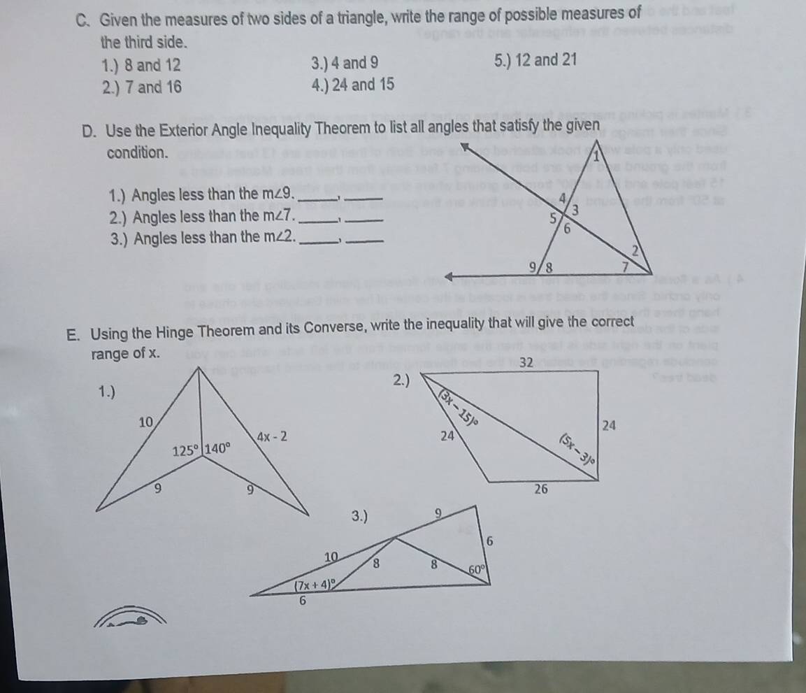 Given the measures of two sides of a triangle, write the range of possible measures of
the third side.
1.) 8 and 12 3.) 4 and 9 5.) 12 and 21
2.) 7 and 16 4.) 24 and 15
D. Use the Exterior Angle Inequality Theorem to list all angles that satisfy the given
condition. 
1.) Angles less than the m∠ 9. _ _
2.) Angles less than the m∠ 7. _ 1_
3.) Angles less than the m∠ 2. _
_
E. Using the Hinge Theorem and its Converse, write the inequality that will give the correct
range of x.
1.)
2.)
10
4x-2
125° 140°
9