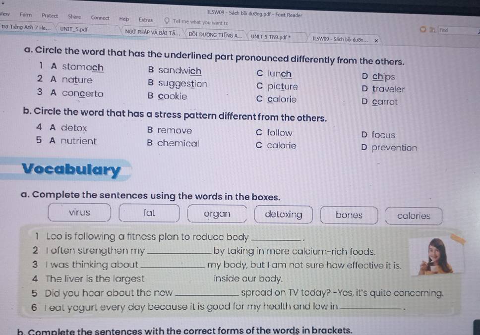 ILSW09 - Sách bối dưỡng.pdf - Foxt Reader
View Form Protect Share Connect Hep Extras Tell me what you want to
Find
trợ Tiếng Anh 7 i-le... UNIT_5.pdf NGữ Pháp Và bài tâ... BỒI DƯỚNG TIẾNG A... UNIT 5 TN9.pdf * ILSW09 - Sách bồi dườn... X
a. Circle the word that has the underlined part pronounced differently from the others.
1 A stomach B sandwich C lunch D chips
2 A nature B suggestion C picture D traveler
3 A concerto B cookie C calorie D carrot
b. Circle the word that has a stress pattern different from the others.
4 A detox B remove C follow D focus
5 A nutrient B chemical C calorie D prevention
Vocabulary
a. Complete the sentences using the words in the boxes.
virus fal organ deloxing bones calories
1 Leo is following a fitness plan to reduce body_
.
2 I often strengthen my_ by taking in more calcium-rich foods.
3 I was thinking about _my body, but I am not sure haw effective it is.
4 The liver is the largest inside our body.
5 Did you hear about the now _spread on TV today? -Yes, it's quite concerning.
6 I eat yogurt every day because it is good for my health and low in _.
b Complete the sentences with the correct forms of the words in brackets.