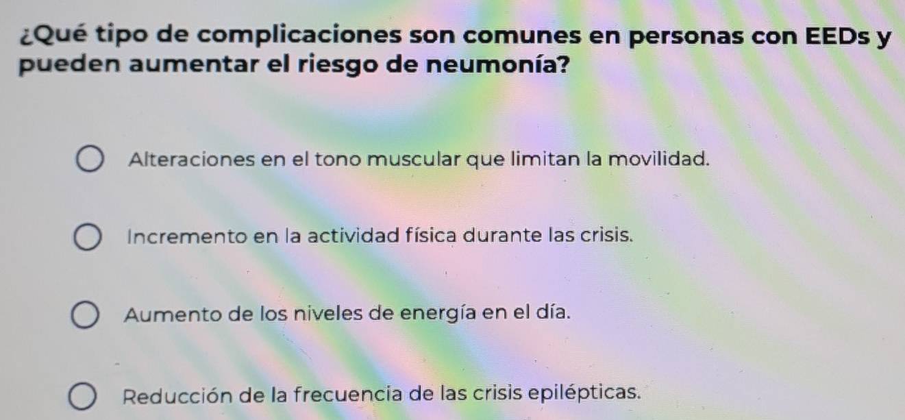 ¿Qué tipo de complicaciones son comunes en personas con EEDs y
pueden aumentar el riesgo de neumonía?
Alteraciones en el tono muscular que limitan la movilidad.
Incremento en la actividad física durante las crisis.
Aumento de los niveles de energía en el día.
Reducción de la frecuencia de las crisis epilépticas.