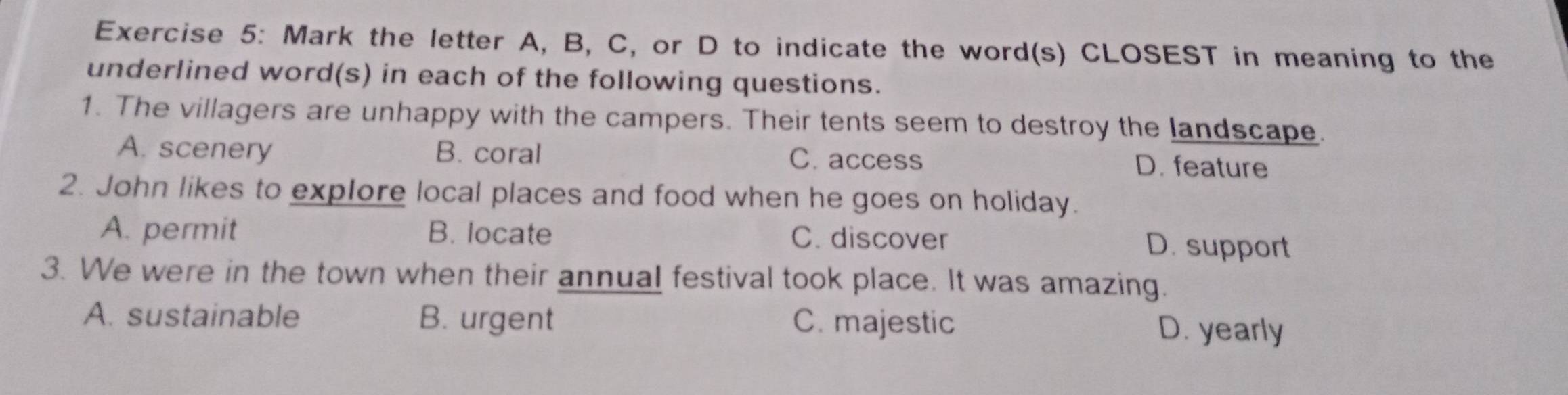 Mark the letter A, B, C, or D to indicate the word(s) CLOSEST in meaning to the
underlined word(s) in each of the following questions.
1. The villagers are unhappy with the campers. Their tents seem to destroy the landscape.
A. scenery B. coral C. access D. feature
2. John likes to explore local places and food when he goes on holiday.
A. permit B. locate C. discover D. support
3. We were in the town when their annual festival took place. It was amazing.
A. sustainable B. urgent C. majestic
D. yearly