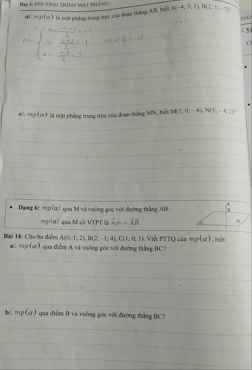 phươNG TRÌNH MặT PHÁNg. 
d/. mp(alpha ) là mặt phẳng trung trực của đoạn thắng AB, biết A(-4;3;1), B(2;1;-7) _ 
'o án 
/. Yi 
Cl 
_ 
_ 
_ 
_ 
_ 
_ 
_ 
_ 
_ 
__ 
_ 
e/. mp(alpha ) là mặt phẳng trung trực của đoạn thẳng MN, biết M(1;0;-6), N(5;-4;2) 2 
_ 
_ 
_ 
_ 
_ 
_ 
_ 
_ 
Dạng 6: mp(alpha ) qua M và vuông góc với đường thẳng AB :
mp(alpha ) qua M có VTPT là vector n(p)=vector AB. 
Bài 14: Cho ba điểm A(0;1;2), B(2;-1;4), C(1;0;1). Viết PTTQ của mp(alpha ) , biết: 
a/. mp(alpha ) qua điểm A và vuông góc với đường thẳng BC? 
_ 
_ 
_ 
_ 
b/. mp(alpha ) qua điểm B và vuông góc với đường thẳng BC? 
_ 
_ 
_