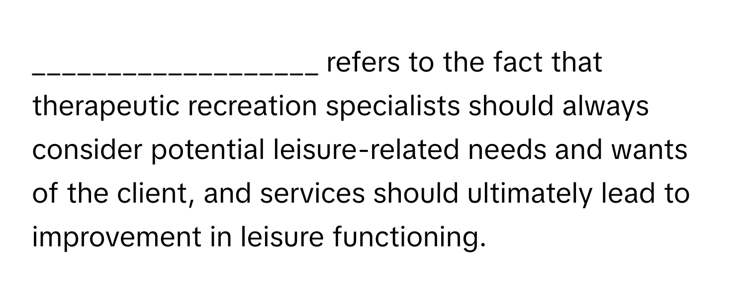 refers to the fact that therapeutic recreation specialists should always consider potential leisure-related needs and wants of the client, and services should ultimately lead to improvement in leisure functioning.