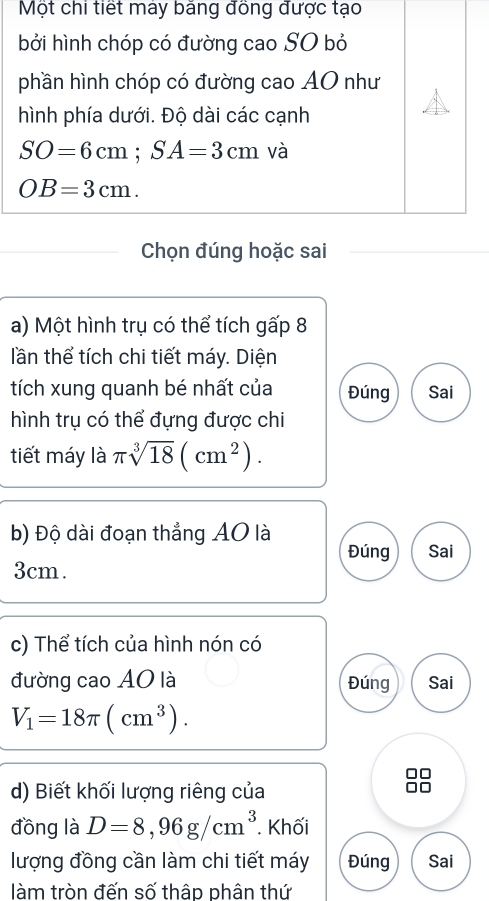 Một chi tiết máy băng đồng được tạo 
bởi hình chóp có đường cao SO bỏ 
phần hình chóp có đường cao AO như 
hình phía dưới. Độ dài các cạnh
SO=6cm; SA=3cm và
OB=3cm. 
Chọn đúng hoặc sai 
a) Một hình trụ có thể tích gấp 8 
lần thể tích chi tiết máy. Diện 
tích xung quanh bé nhất của Đúng Sai 
hình trụ có thể đựng được chi 
tiết máy là π sqrt[3](18)(cm^2). 
b) Độ dài đoạn thẳng AO là 
Đúng Sai
3cm. 
c) Thể tích của hình nón có 
đường cao AO là Đúng Sai
V_1=18π (cm^3). 
d) Biết khối lượng riêng của 
đồng là D=8, 96g/cm^3. Khối 
lượng đồng cần làm chi tiết máy Đúng Sai 
làm tròn đến số thập phân thứ