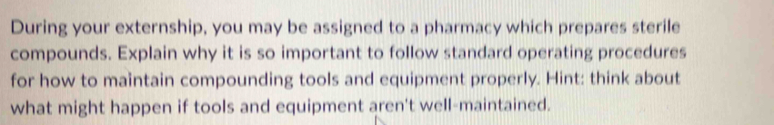 During your externship, you may be assigned to a pharmacy which prepares sterile 
compounds. Explain why it is so important to follow standard operating procedures 
for how to maintain compounding tools and equipment properly. Hint: think about 
what might happen if tools and equipment aren't well-maintained.