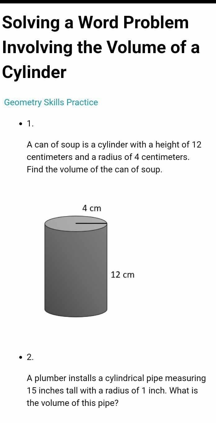 Solving a Word Problem 
Involving the Volume of a 
Cylinder 
Geometry Skills Practice 
1. 
A can of soup is a cylinder with a height of 12
centimeters and a radius of 4 centimeters. 
Find the volume of the can of soup. 
2. 
A plumber installs a cylindrical pipe measuring
15 inches tall with a radius of 1 inch. What is 
the volume of this pipe?